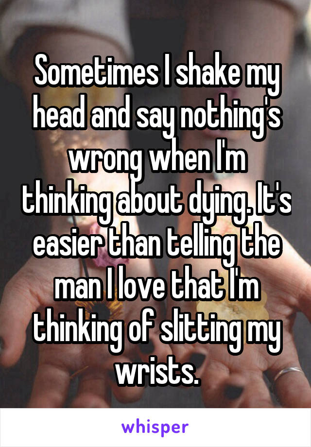 Sometimes I shake my head and say nothing's wrong when I'm thinking about dying. It's easier than telling the man I love that I'm thinking of slitting my wrists.