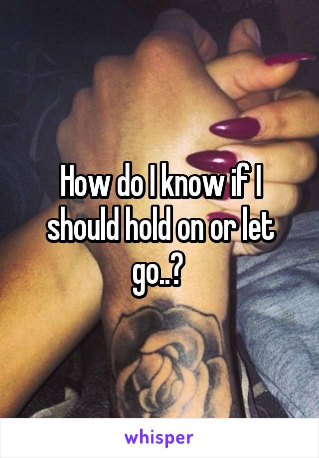 How do I know if I should hold on or let go..? 