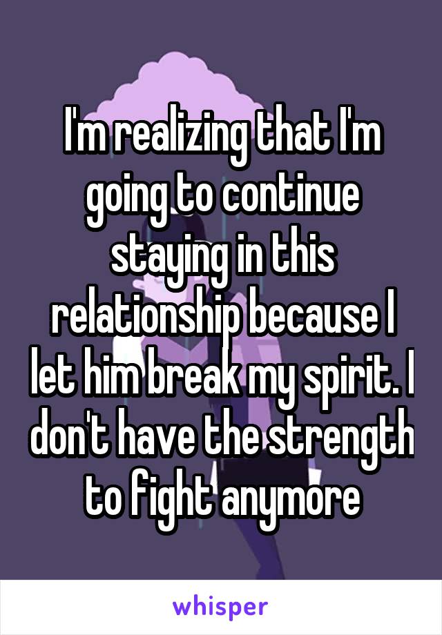 I'm realizing that I'm going to continue staying in this relationship because I let him break my spirit. I don't have the strength to fight anymore
