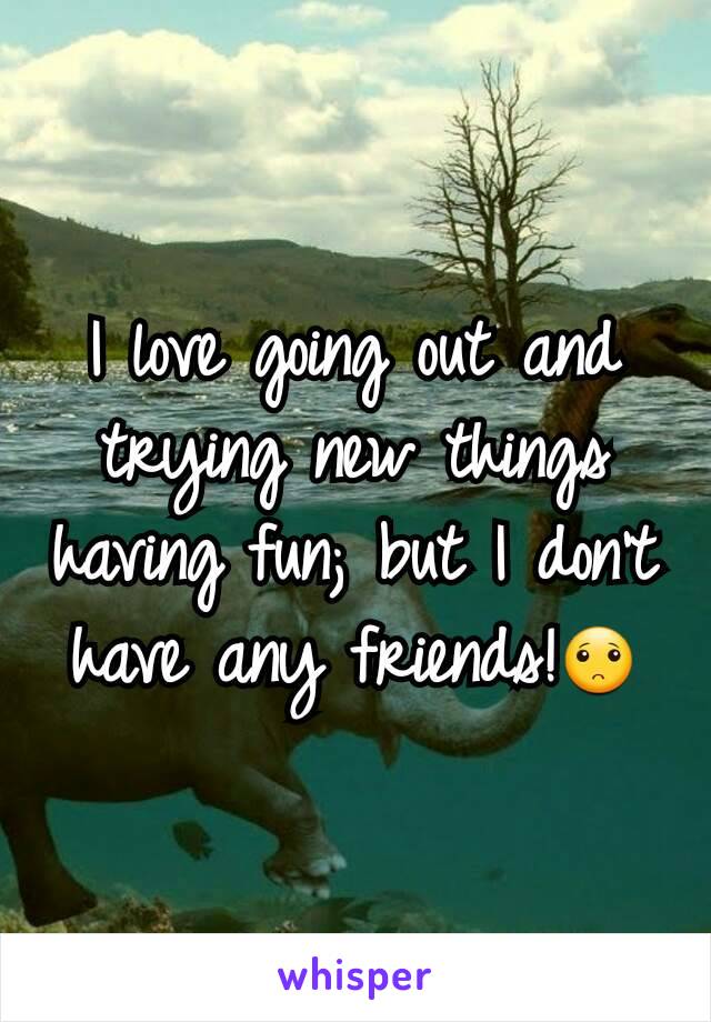 I love going out and trying new things having fun; but I don't have any friends!🙁