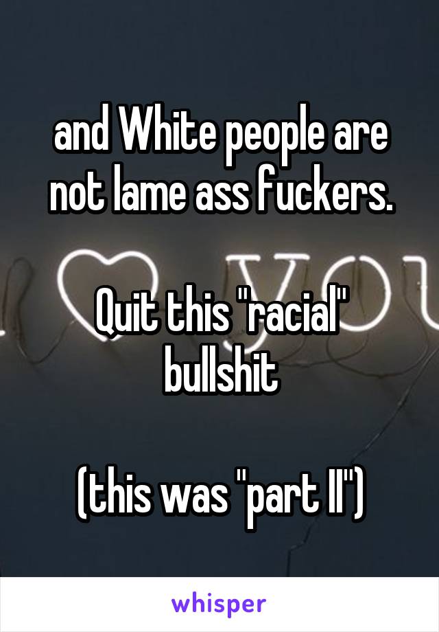 and White people are not lame ass fuckers.

Quit this "racial" bullshit

(this was "part II")