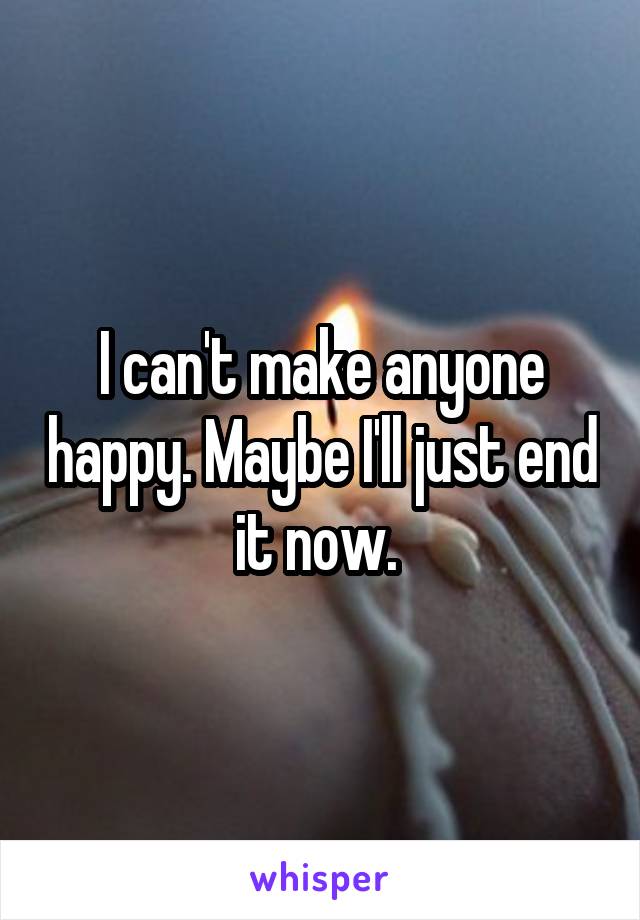 I can't make anyone happy. Maybe I'll just end it now. 