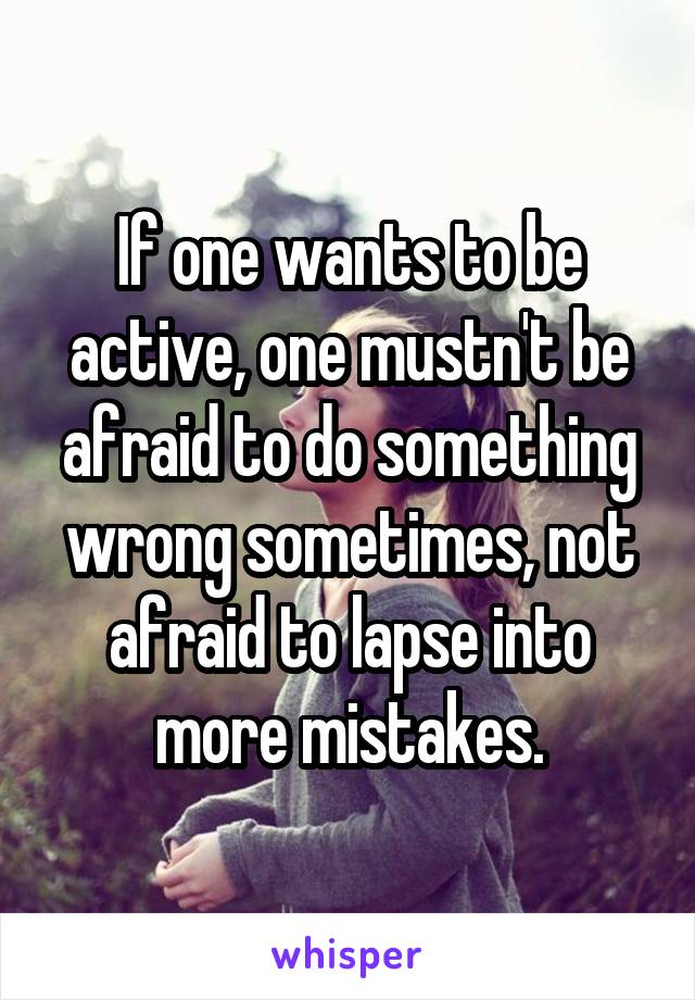 If one wants to be active, one mustn't be afraid to do something wrong sometimes, not afraid to lapse into more mistakes.