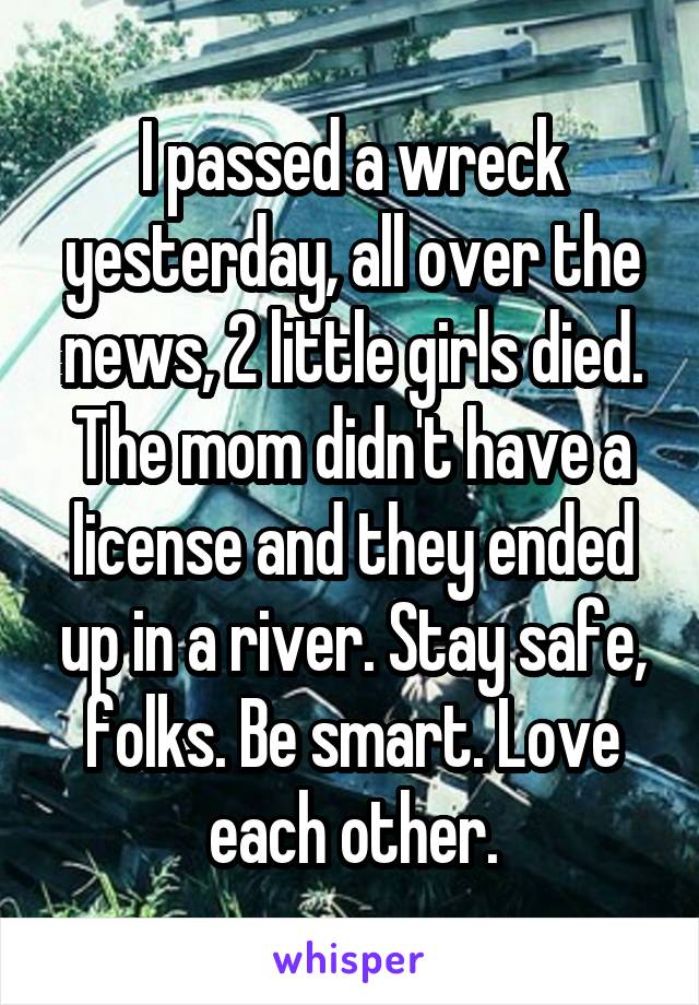 I passed a wreck yesterday, all over the news, 2 little girls died. The mom didn't have a license and they ended up in a river. Stay safe, folks. Be smart. Love each other.