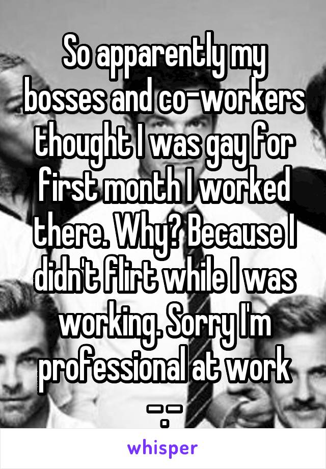 So apparently my bosses and co-workers thought I was gay for first month I worked there. Why? Because I didn't flirt while I was working. Sorry I'm professional at work -.-