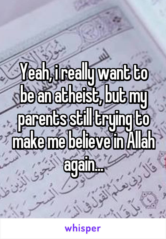 Yeah, i really want to be an atheist, but my parents still trying to make me believe in Allah again...