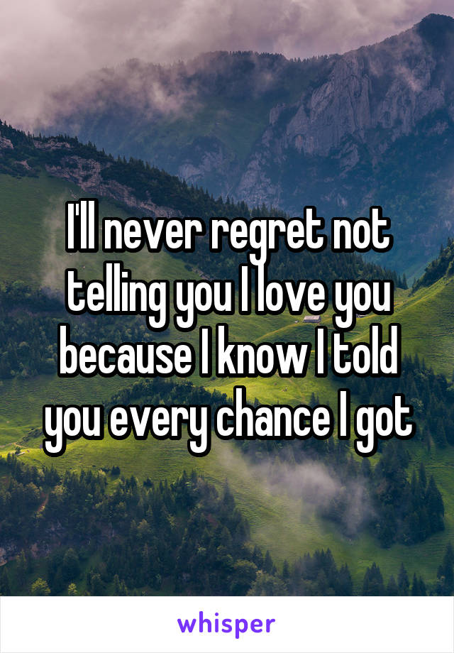 I'll never regret not telling you I love you because I know I told you every chance I got