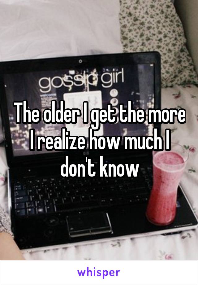 The older I get the more I realize how much I don't know