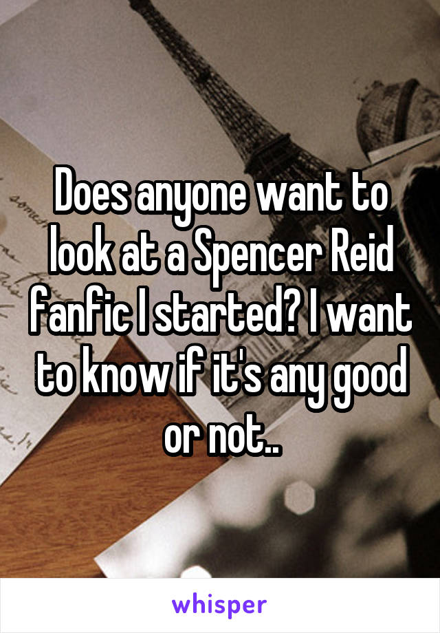 Does anyone want to look at a Spencer Reid fanfic I started? I want to know if it's any good or not..