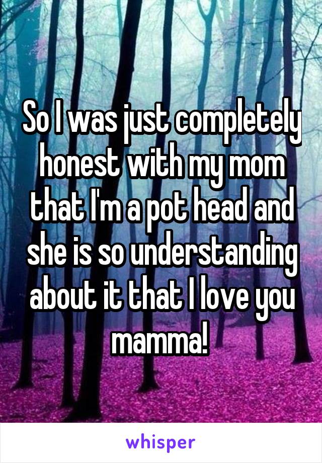 So I was just completely honest with my mom that I'm a pot head and she is so understanding about it that I love you mamma! 