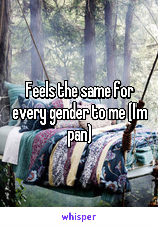 Feels the same for every gender to me (I'm pan)