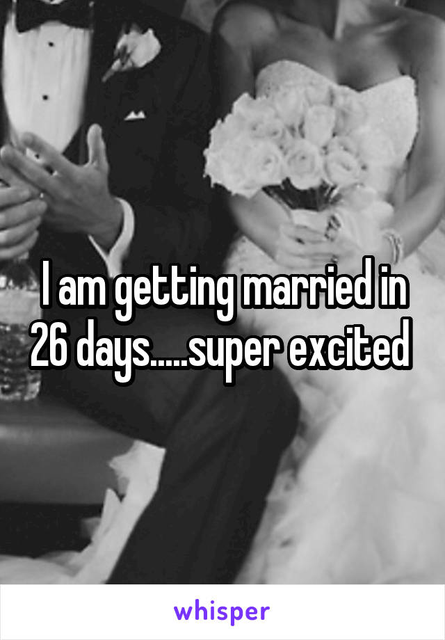 I am getting married in 26 days.....super excited 