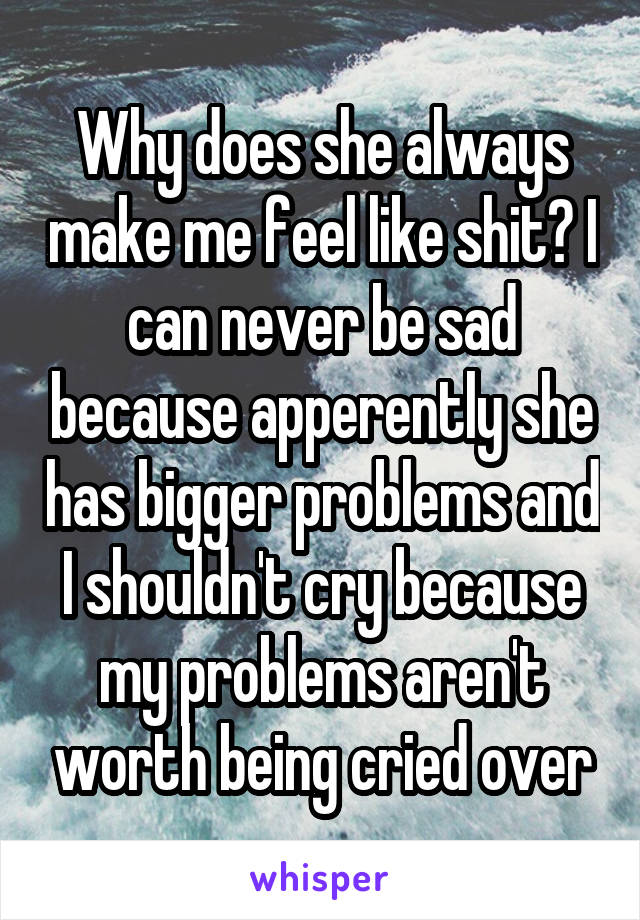 Why does she always make me feel like shit? I can never be sad because apperently she has bigger problems and I shouldn't cry because my problems aren't worth being cried over