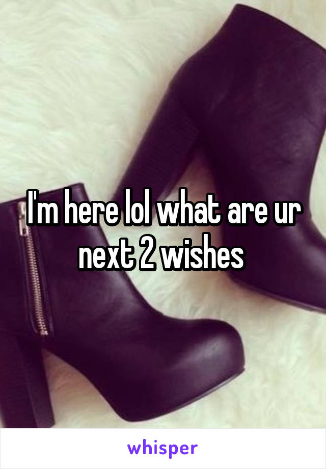 I'm here lol what are ur next 2 wishes 