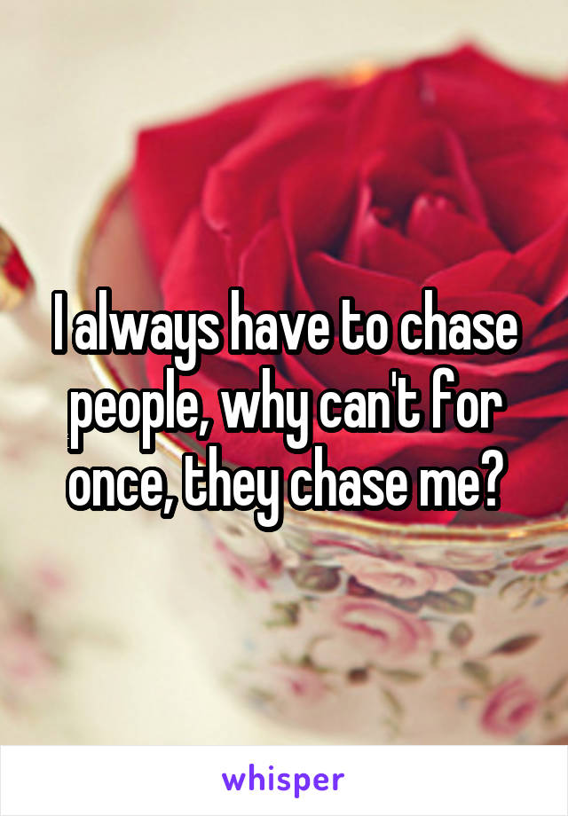 I always have to chase people, why can't for once, they chase me?