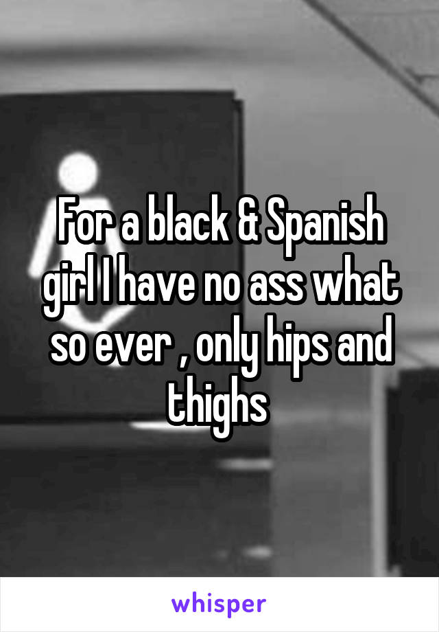 For a black & Spanish girl I have no ass what so ever , only hips and thighs 