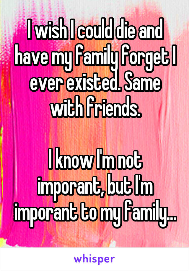 I wish I could die and have my family forget I ever existed. Same with friends.

I know I'm not imporant, but I'm imporant to my family... 