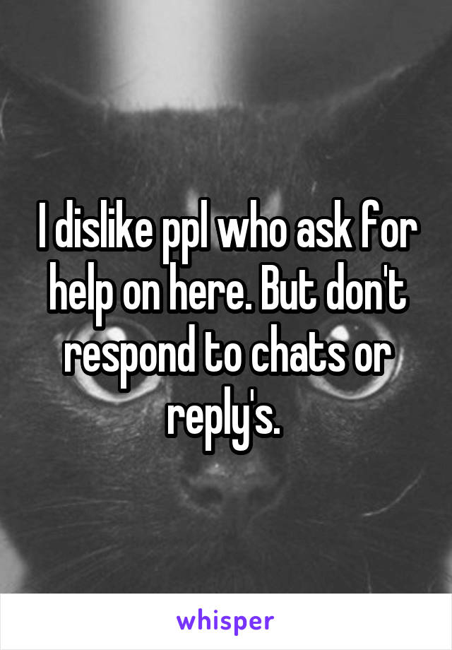 I dislike ppl who ask for help on here. But don't respond to chats or reply's. 