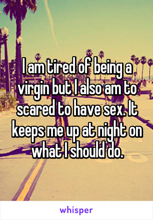 I am tired of being a virgin but I also am to scared to have sex. It keeps me up at night on what I should do.