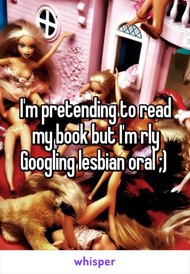 I'm pretending to read my book but I'm rly Googling lesbian oral ;) 
