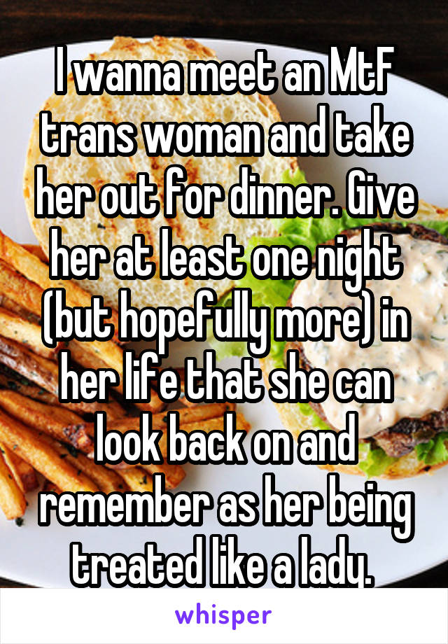 I wanna meet an MtF trans woman and take her out for dinner. Give her at least one night (but hopefully more) in her life that she can look back on and remember as her being treated like a lady. 