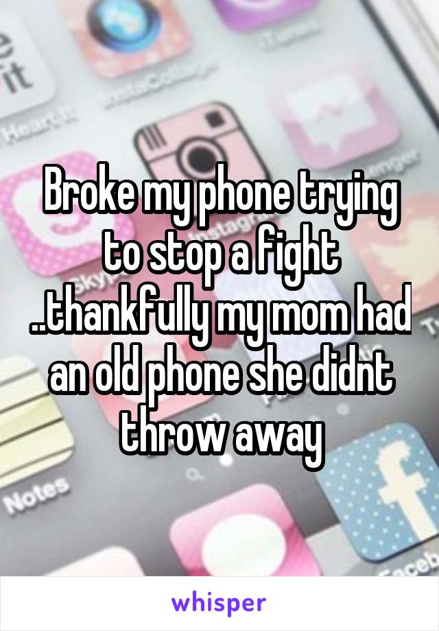 Broke my phone trying to stop a fight ..thankfully my mom had an old phone she didnt throw away