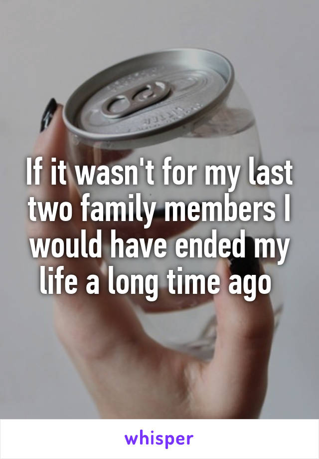 If it wasn't for my last two family members I would have ended my life a long time ago 