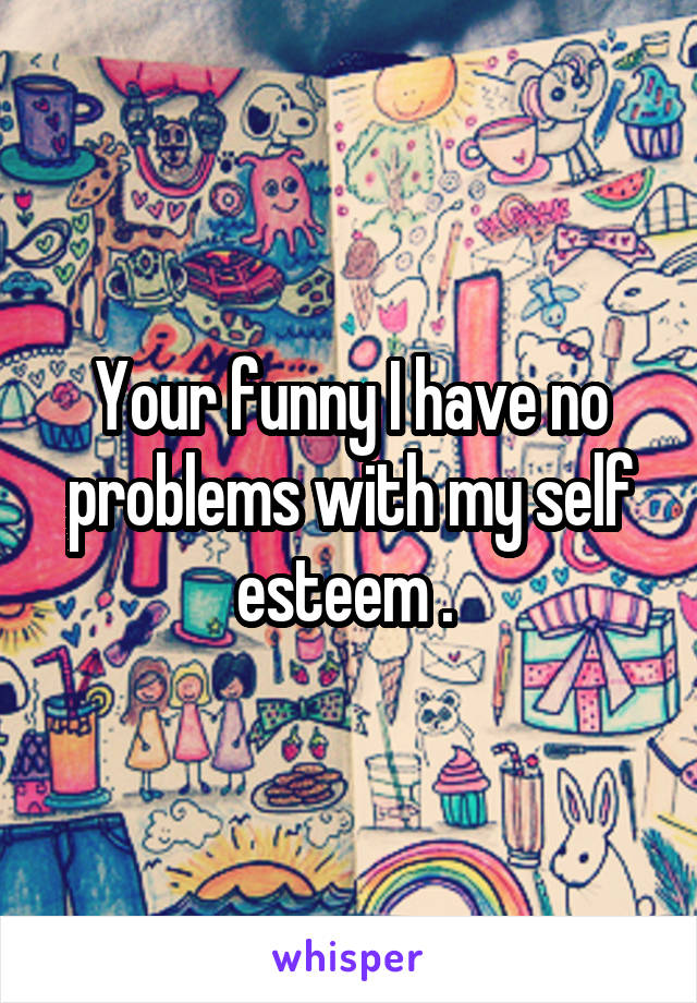 Your funny I have no problems with my self esteem . 