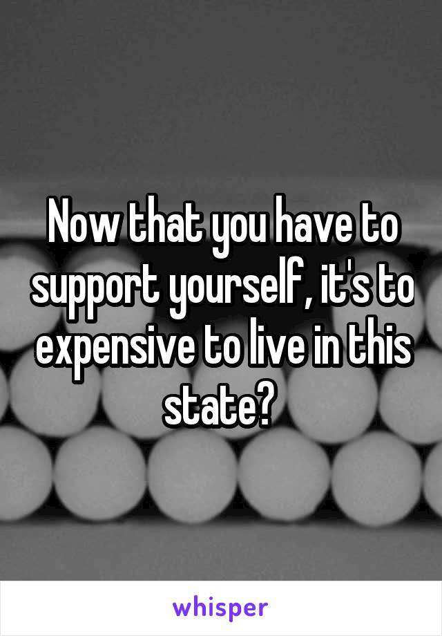 Now that you have to support yourself, it's to expensive to live in this state? 