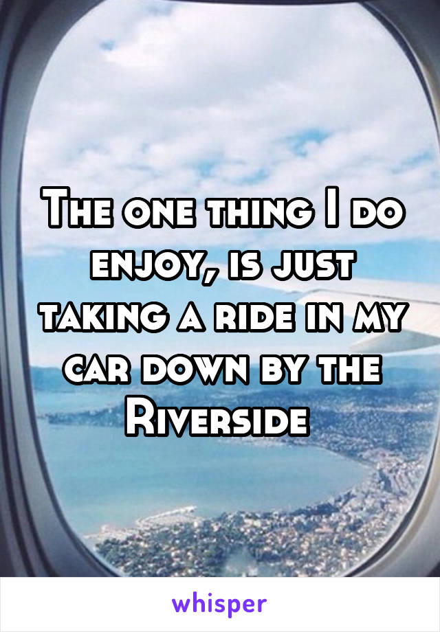 The one thing I do enjoy, is just taking a ride in my car down by the Riverside 