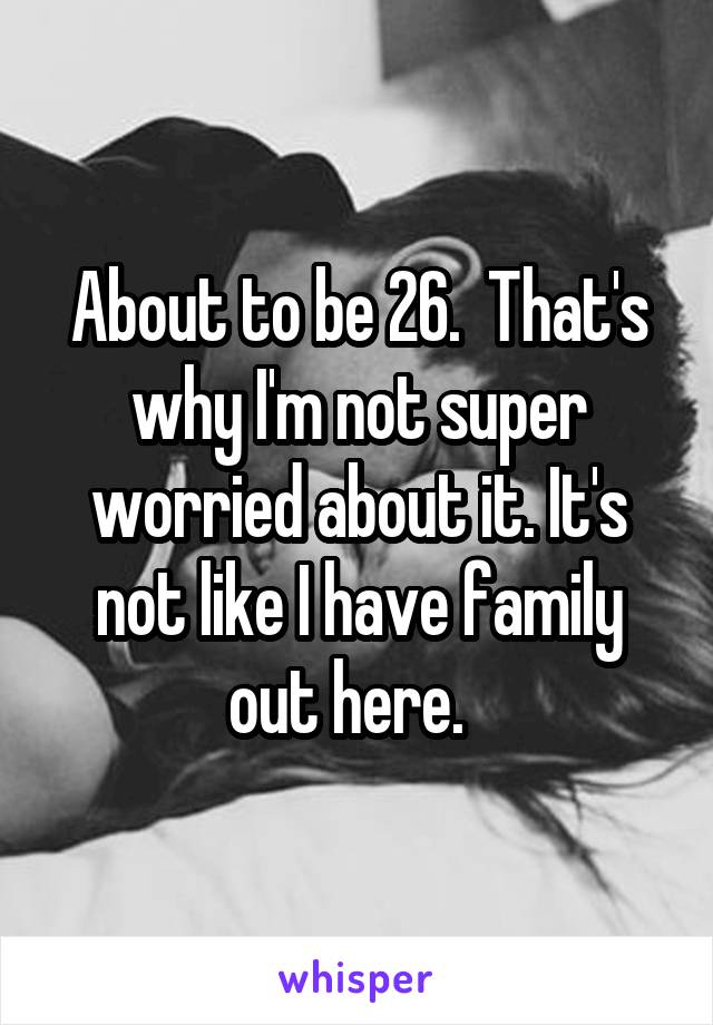 About to be 26.  That's why I'm not super worried about it. It's not like I have family out here.  
