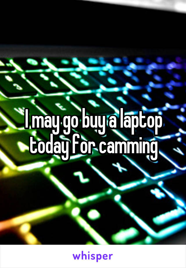 I may go buy a laptop today for camming