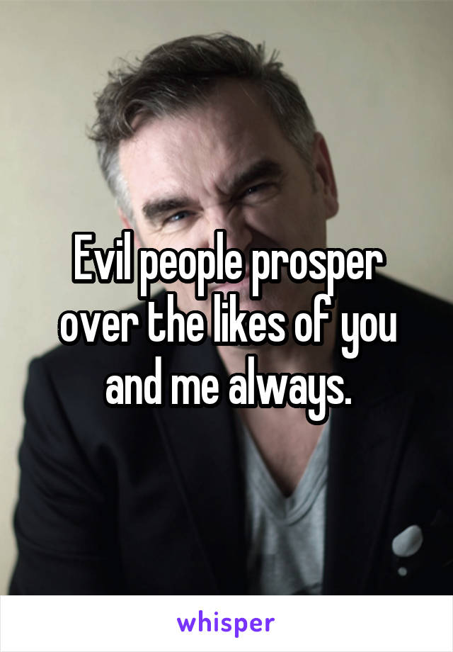 Evil people prosper over the likes of you and me always.