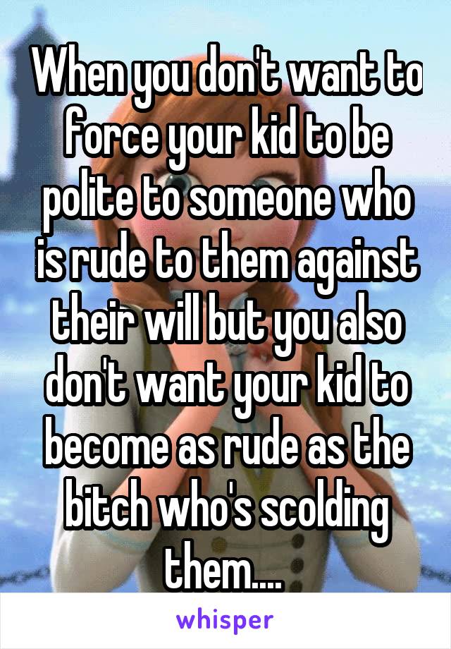 When you don't want to force your kid to be polite to someone who is rude to them against their will but you also don't want your kid to become as rude as the bitch who's scolding them.... 