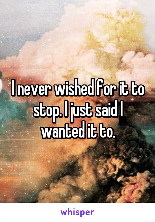 I never wished for it to stop. I just said I wanted it to.