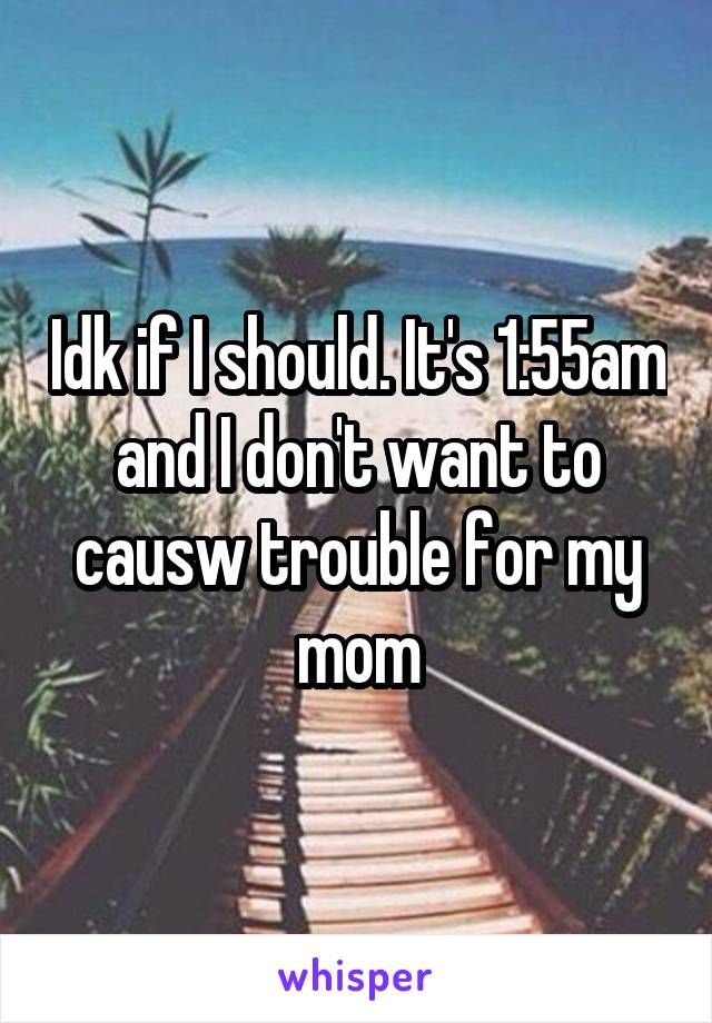 Idk if I should. It's 1:55am and I don't want to causw trouble for my mom
