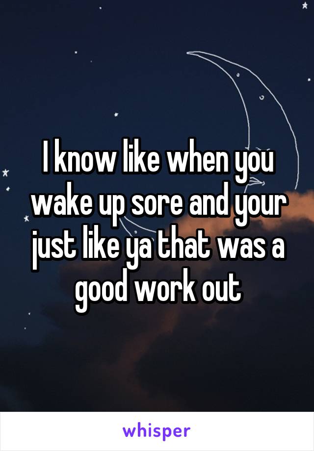I know like when you wake up sore and your just like ya that was a good work out