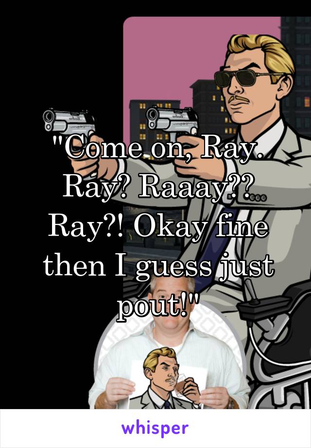 "Come on, Ray. Ray? Raaay?? Ray?! Okay fine then I guess just pout!"