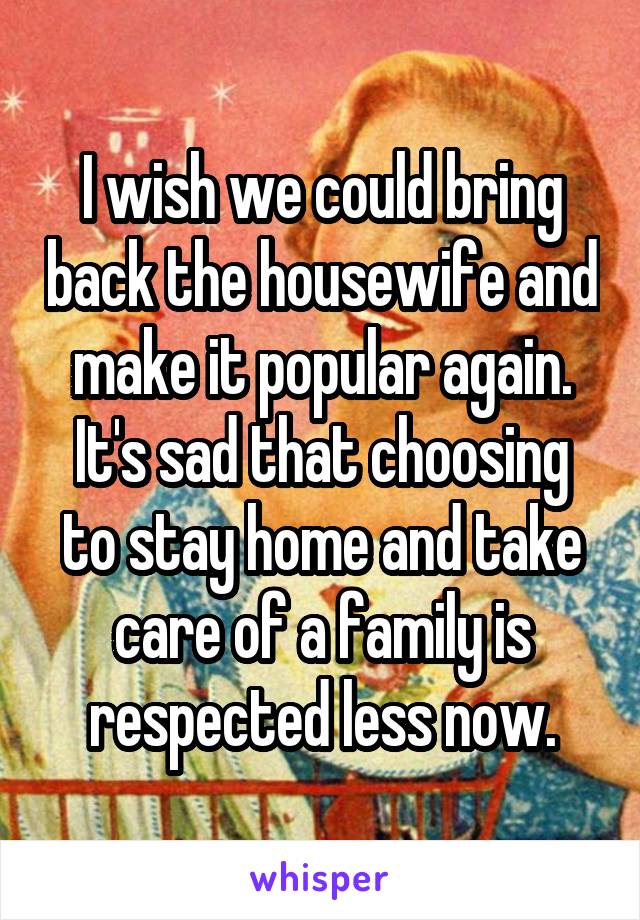 I wish we could bring back the housewife and make it popular again. It's sad that choosing to stay home and take care of a family is respected less now.