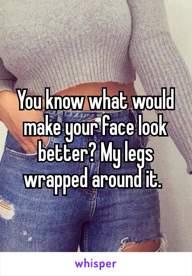 You know what would make your face look better? My legs wrapped around it. 