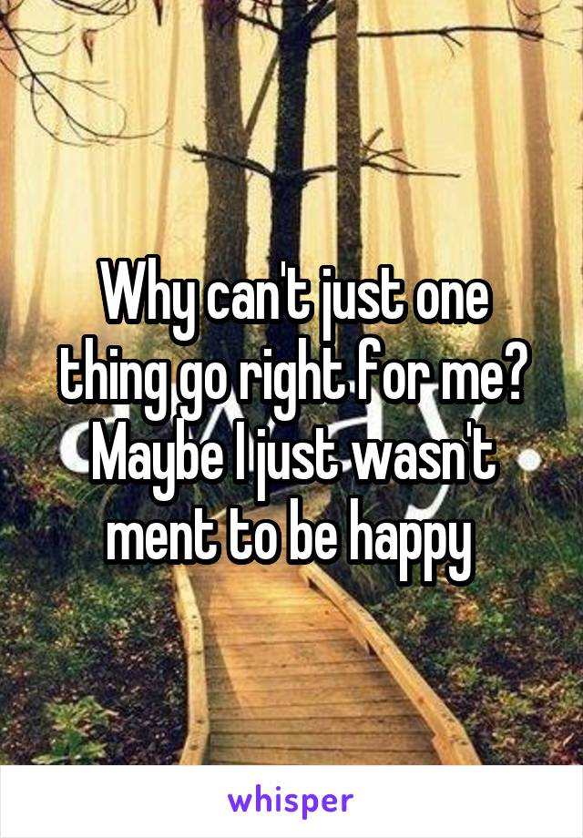 Why can't just one thing go right for me? Maybe I just wasn't ment to be happy 