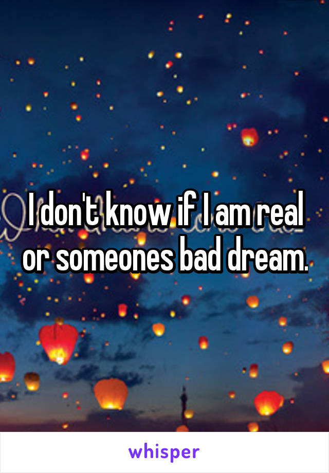 I don't know if I am real or someones bad dream.