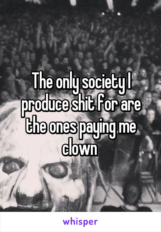 The only society I produce shit for are the ones paying me clown 