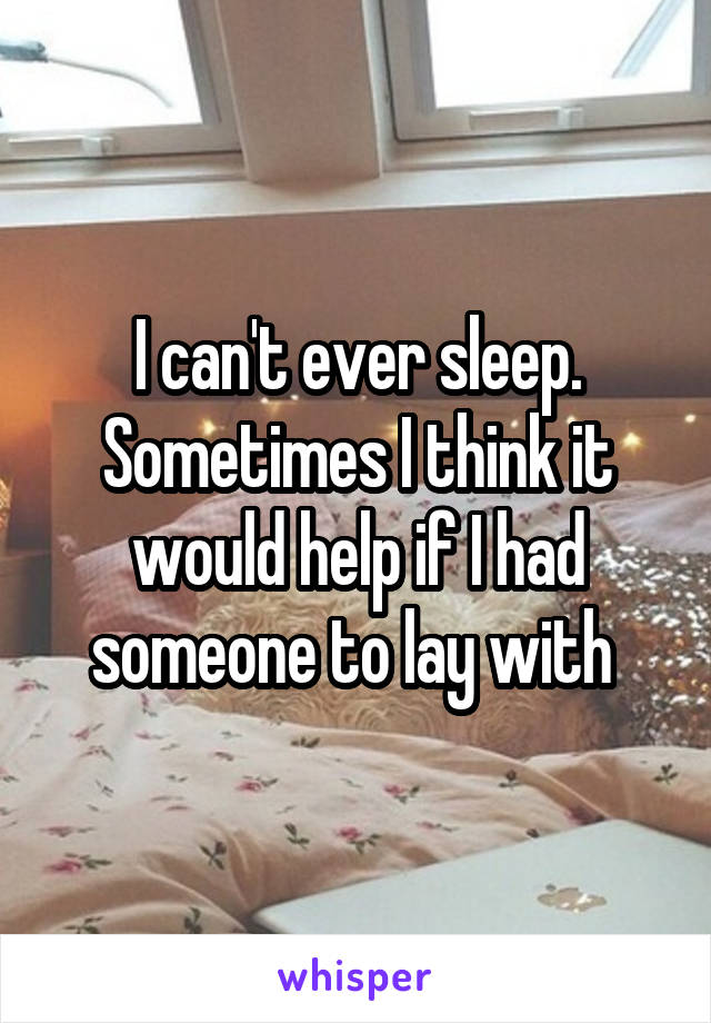 I can't ever sleep. Sometimes I think it would help if I had someone to lay with 