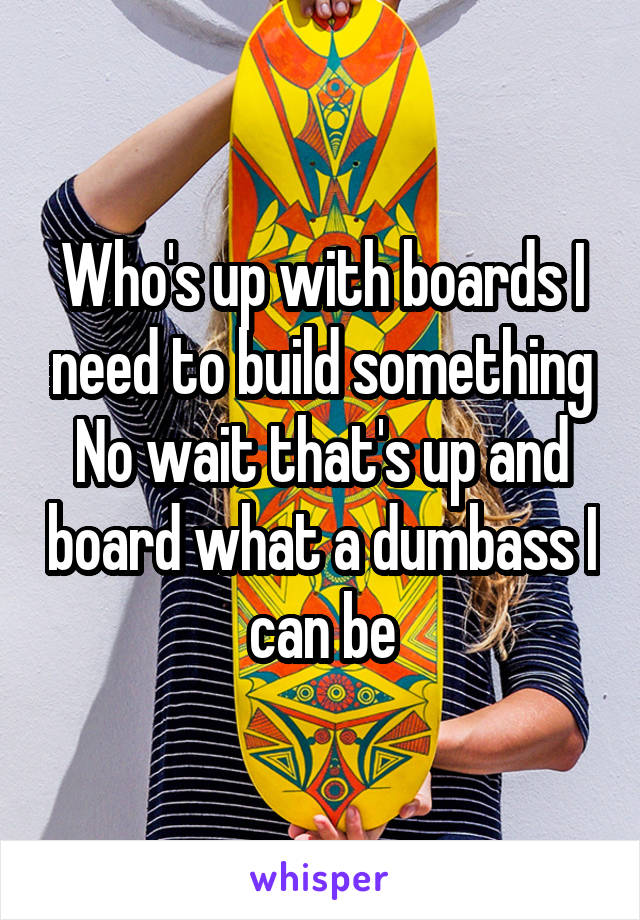 Who's up with boards I need to build something
No wait that's up and board what a dumbass I can be
