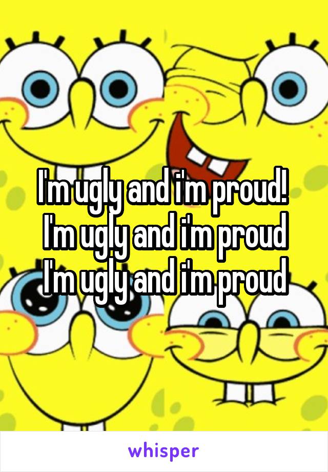 I'm ugly and i'm proud! 
I'm ugly and i'm proud
I'm ugly and i'm proud