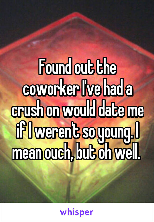 Found out the coworker I've had a crush on would date me if I weren't so young. I mean ouch, but oh well. 
