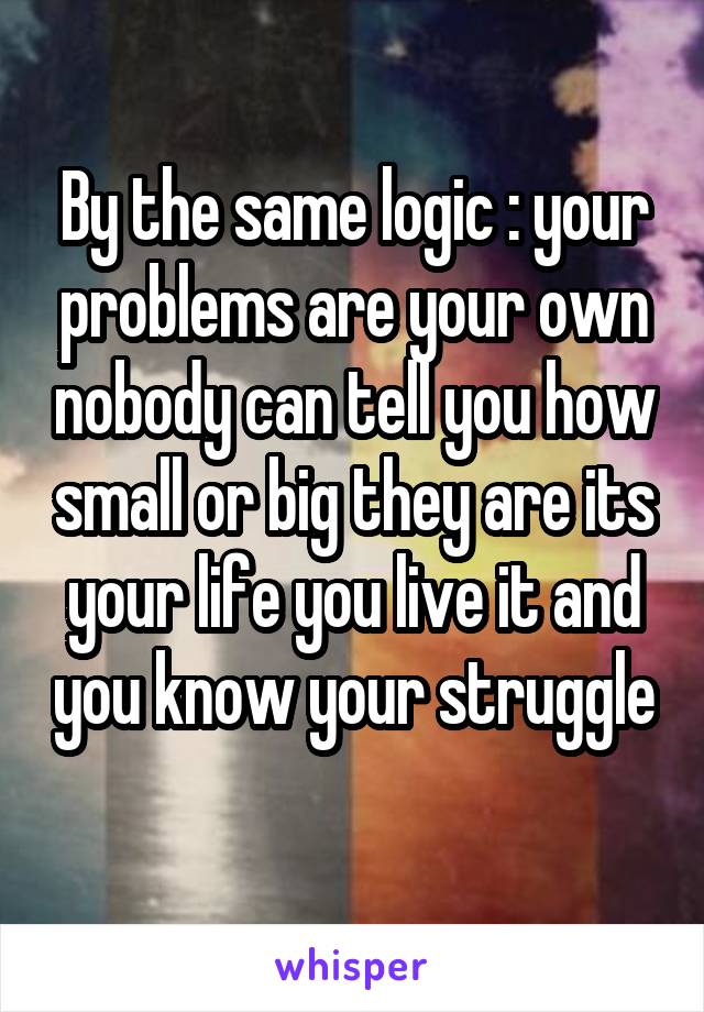 By the same logic : your problems are your own nobody can tell you how small or big they are its your life you live it and you know your struggle 