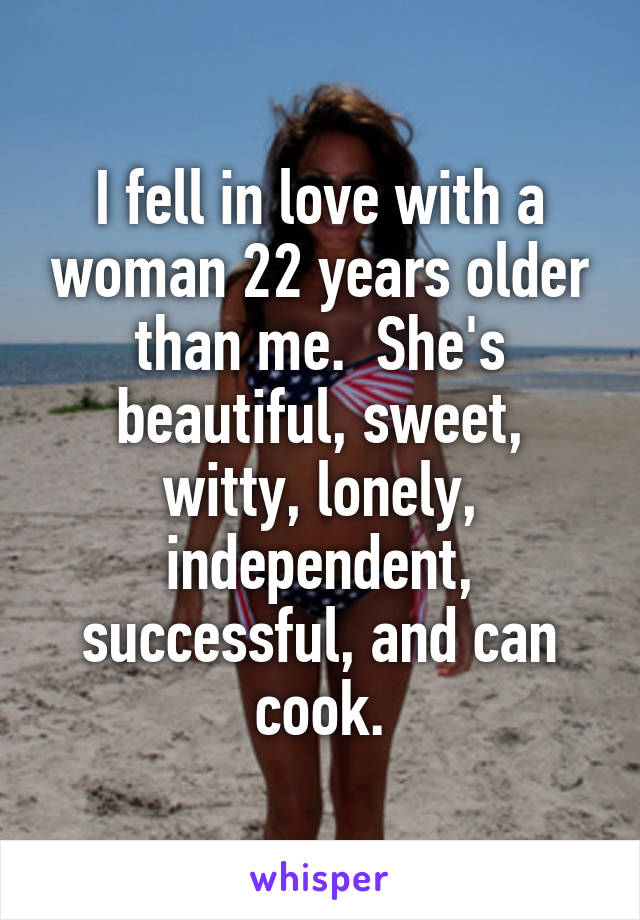 I fell in love with a woman 22 years older than me.  She's beautiful, sweet, witty, lonely, independent, successful, and can cook.