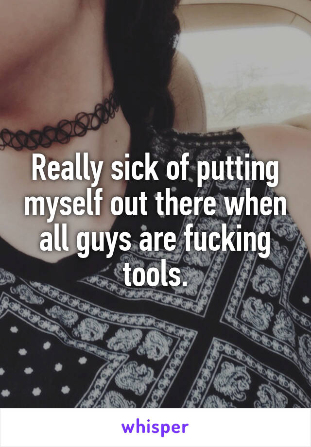 Really sick of putting myself out there when all guys are fucking tools.